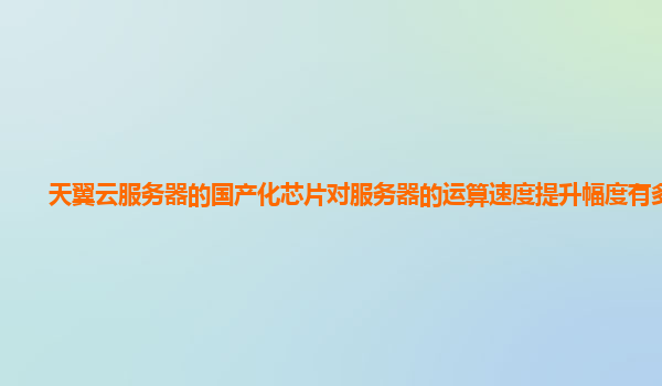 天翼云服务器的国产化芯片对服务器的运算速度提升幅度有多大？