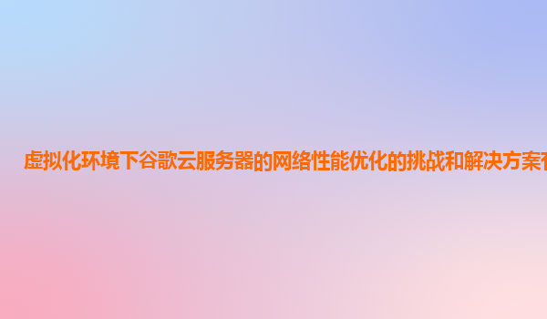 虚拟化环境下谷歌云服务器的网络性能优化的挑战和解决方案有哪些？