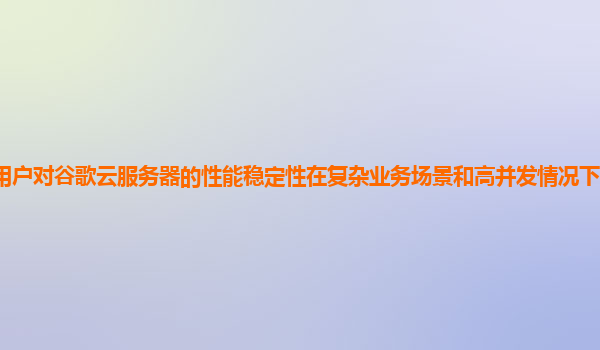 用户对谷歌云服务器的性能稳定性在复杂业务场景和高并发情况下的评价如何？