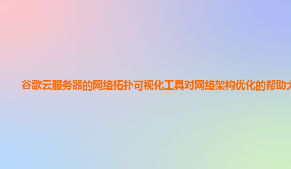 谷歌云服务器的网络拓扑可视化工具对网络架构优化的帮助大吗？