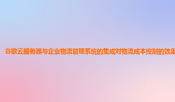 谷歌云服务器与企业物流管理系统的集成对物流成本控制的效果显著吗？
