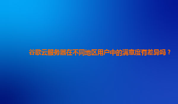 谷歌云服务器在不同地区用户中的满意度有差异吗？
