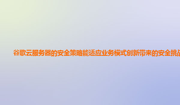 谷歌云服务器的安全策略能适应业务模式创新带来的安全挑战吗？