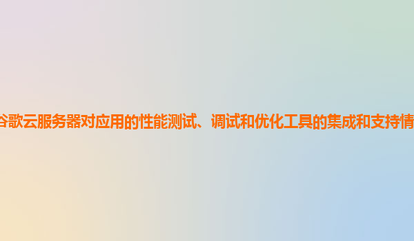 谷歌云服务器对应用的性能测试、调试和优化工具的集成和支持情况如何完善？