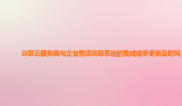 谷歌云服务器与企业物流追踪系统的集成信息更新及时吗？