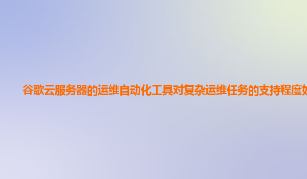 谷歌云服务器的运维自动化工具对复杂运维任务的支持程度如何？