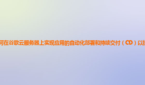 如何在谷歌云服务器上实现应用的自动化部署和持续交付（CD）以提高开发效率？