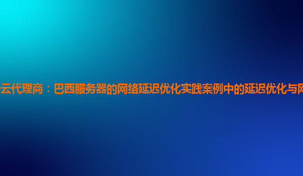 亚马逊云代理商：巴西服务器的网络延迟优化实践案例中的延迟优化与网络成本的平衡策略？