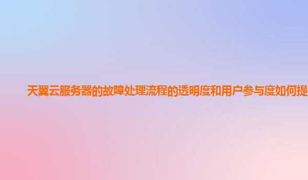 天翼云服务器的故障处理流程的透明度和用户参与度如何提升？