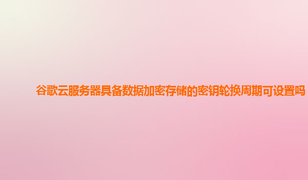 谷歌云服务器具备数据加密存储的密钥轮换周期可设置吗？