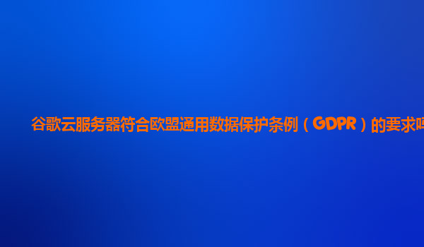 谷歌云服务器符合欧盟通用数据保护条例（GDPR）的要求吗？