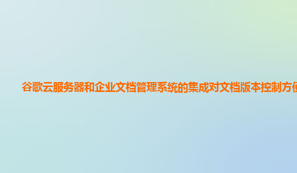 谷歌云服务器和企业文档管理系统的集成对文档版本控制方便吗？