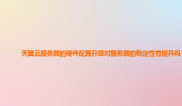 天翼云服务器的硬件配置升级对服务器的稳定性有提升吗？