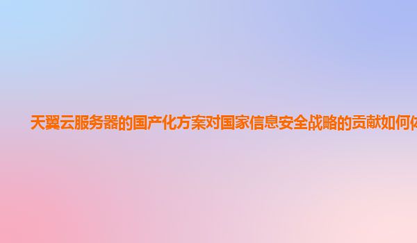 天翼云服务器的国产化方案对国家信息安全战略的贡献如何体现？