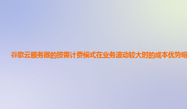 谷歌云服务器的按需计费模式在业务波动较大时的成本优势明显吗？