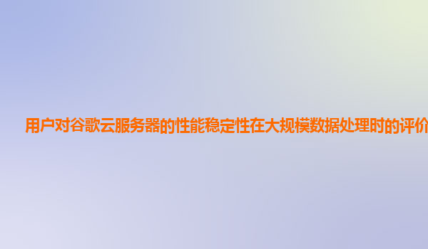 用户对谷歌云服务器的性能稳定性在大规模数据处理时的评价如何？