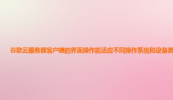 谷歌云服务器客户端的界面操作能适应不同操作系统和设备类型吗？