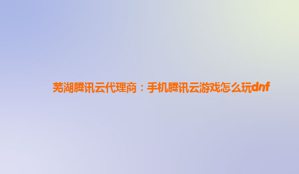 芜湖腾讯云代理商：手机腾讯云游戏怎么玩dnf