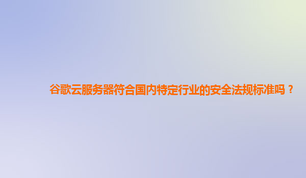 谷歌云服务器符合国内特定行业的安全法规标准吗？