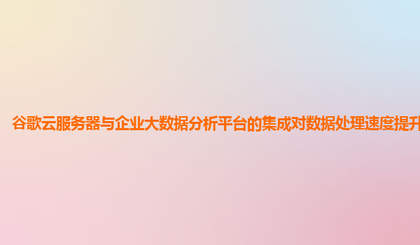 谷歌云服务器与企业大数据分析平台的集成对数据处理速度提升明显吗？
