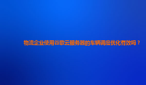物流企业使用谷歌云服务器的车辆调度优化有效吗？
