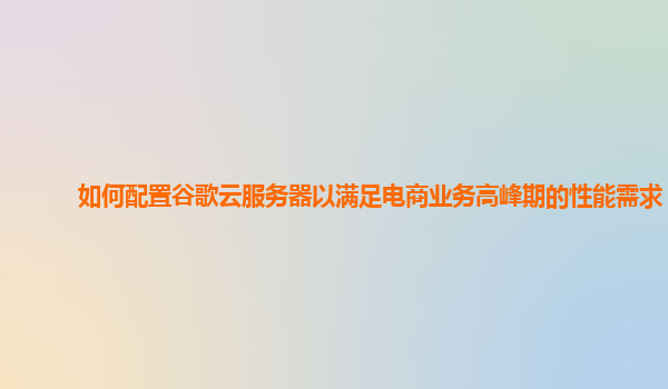 如何配置谷歌云服务器以满足电商业务高峰期的性能需求？
