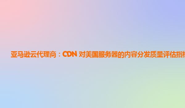 亚马逊云代理商：CDN 对美国服务器的内容分发质量评估指标？