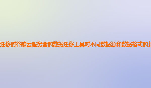 迁移时谷歌云服务器的数据迁移工具对不同数据源和数据格式的兼容性如何？