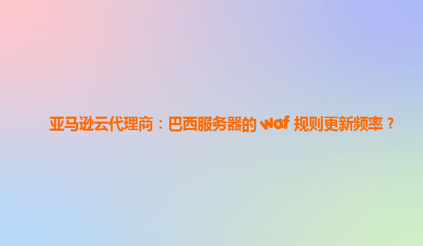 亚马逊云代理商：巴西服务器的 waf 规则更新频率？