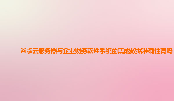 谷歌云服务器与企业财务软件系统的集成数据准确性高吗？