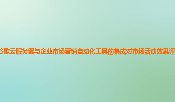 谷歌云服务器与企业市场营销自动化工具的集成对市场活动效果评估有作用吗？