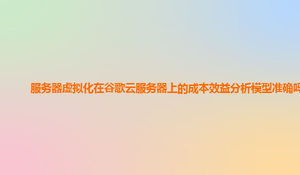 服务器虚拟化在谷歌云服务器上的成本效益分析模型准确吗？