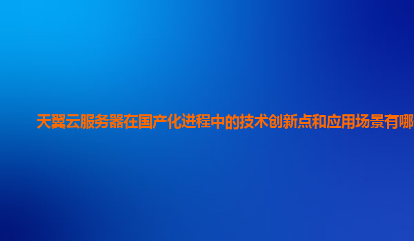 天翼云服务器在国产化进程中的技术创新点和应用场景有哪些？