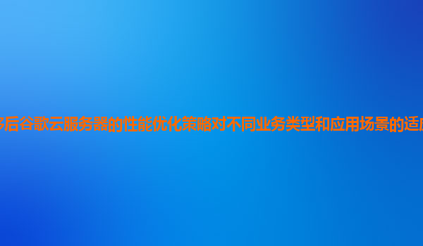 迁移后谷歌云服务器的性能优化策略对不同业务类型和应用场景的适应性和效果如何？