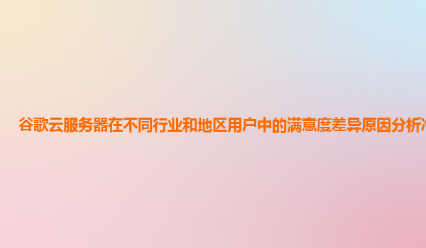 谷歌云服务器在不同行业和地区用户中的满意度差异原因分析准确吗？