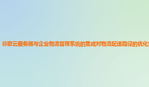 谷歌云服务器与企业物流管理系统的集成对物流配送路径的优化效果好吗？