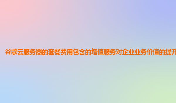 谷歌云服务器的套餐费用包含的增值服务对企业业务价值的提升明显吗？