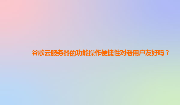 谷歌云服务器的功能操作便捷性对老用户友好吗？