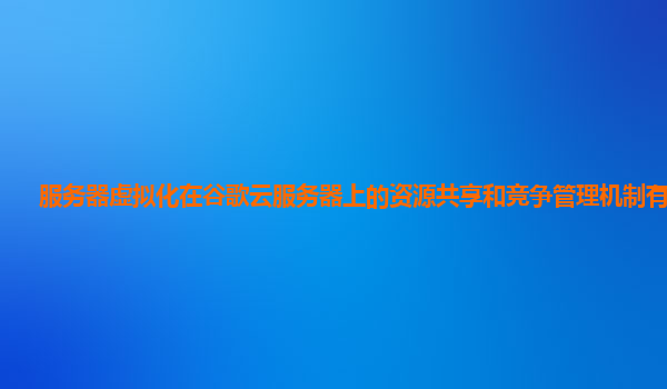 服务器虚拟化在谷歌云服务器上的资源共享和竞争管理机制有效吗？