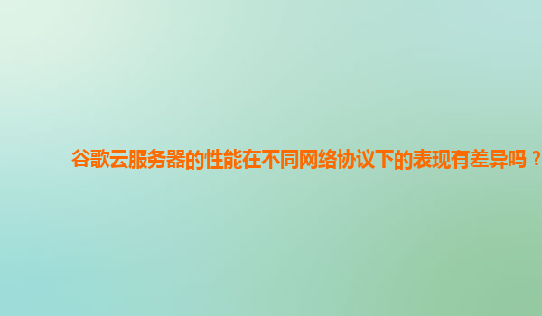 谷歌云服务器的性能在不同网络协议下的表现有差异吗？