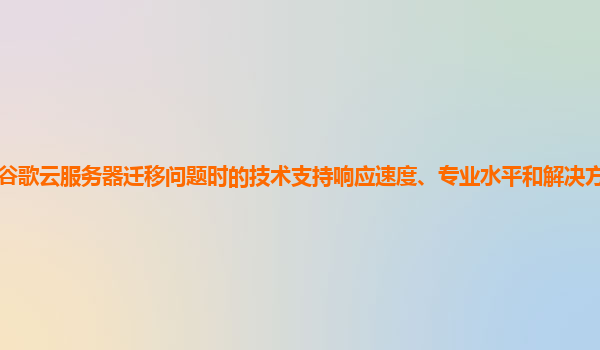 遇到谷歌云服务器迁移问题时的技术支持响应速度、专业水平和解决方案的有效性如何？