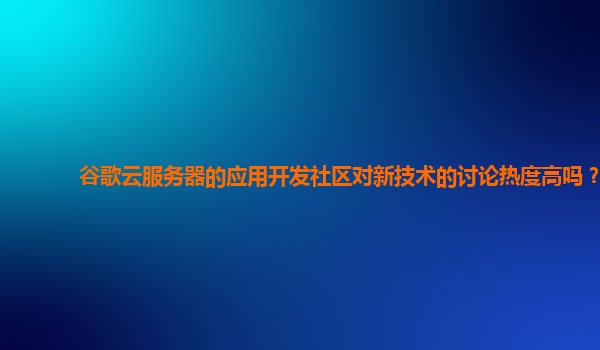 谷歌云服务器的应用开发社区对新技术的讨论热度高吗？