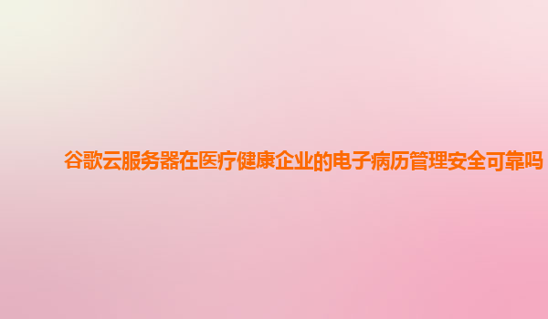 谷歌云服务器在医疗健康企业的电子病历管理安全可靠吗？