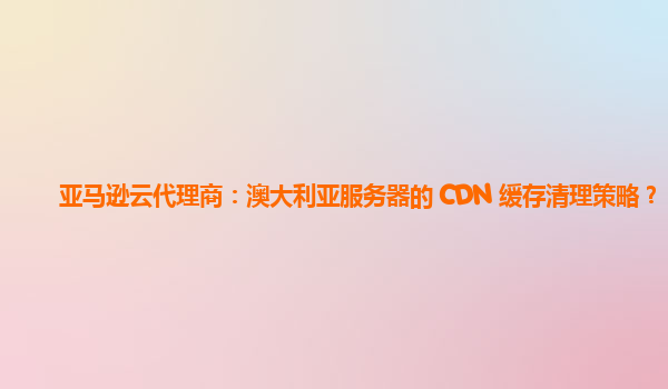 亚马逊云代理商：澳大利亚服务器的 CDN 缓存清理策略？