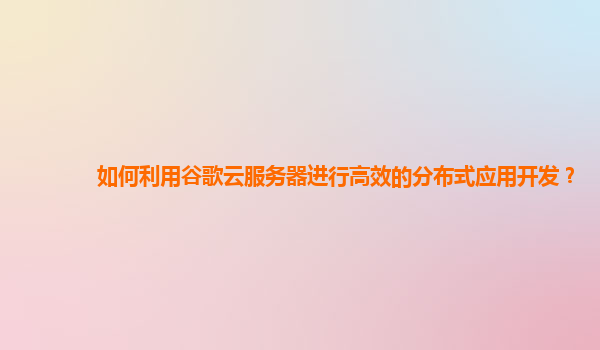 如何利用谷歌云服务器进行高效的分布式应用开发？
