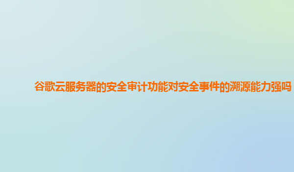谷歌云服务器的安全审计功能对安全事件的溯源能力强吗？
