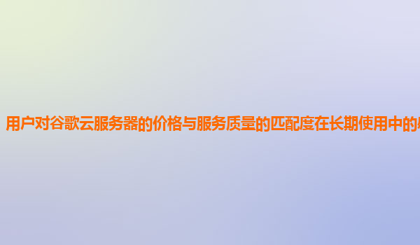 用户对谷歌云服务器的价格与服务质量的匹配度在长期使用中的感受怎样？