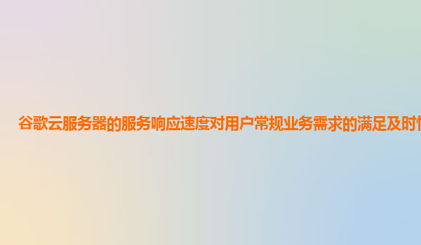 谷歌云服务器的服务响应速度对用户常规业务需求的满足及时性怎样？