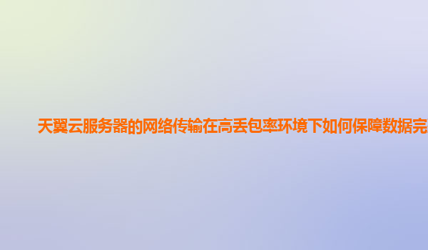 天翼云服务器的网络传输在高丢包率环境下如何保障数据完整？
