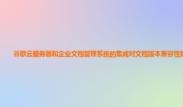 谷歌云服务器和企业文档管理系统的集成对文档版本兼容性好吗？